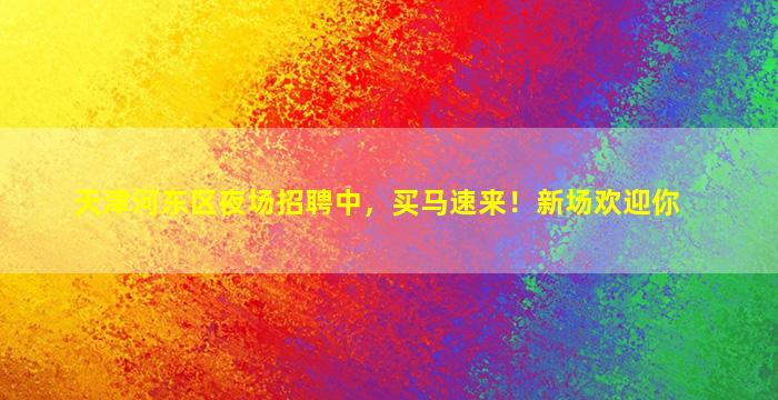 天津河东区夜场招聘中，买马速来！新场欢迎你
